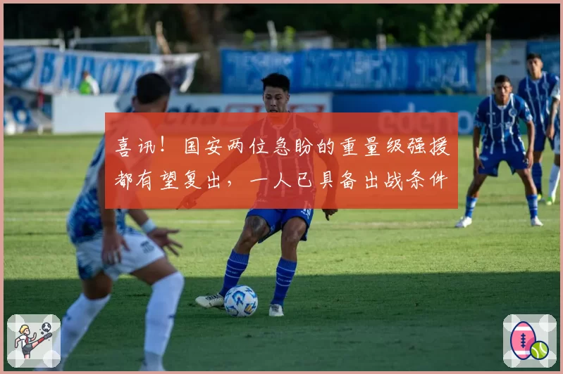 喜讯！国安两位急盼的重量级强援都有望复出，一人已具备出战条件