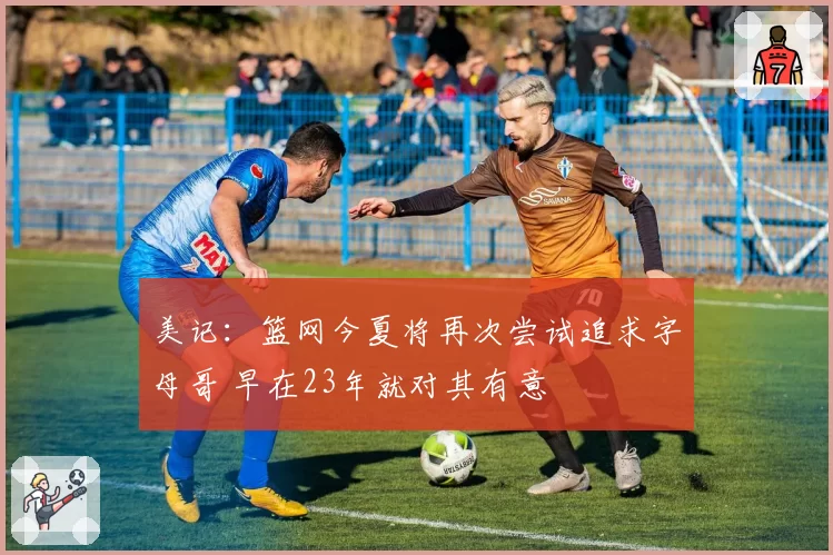 美记:篮网今夏将再次尝试追求字母哥 早在23年就对其有意