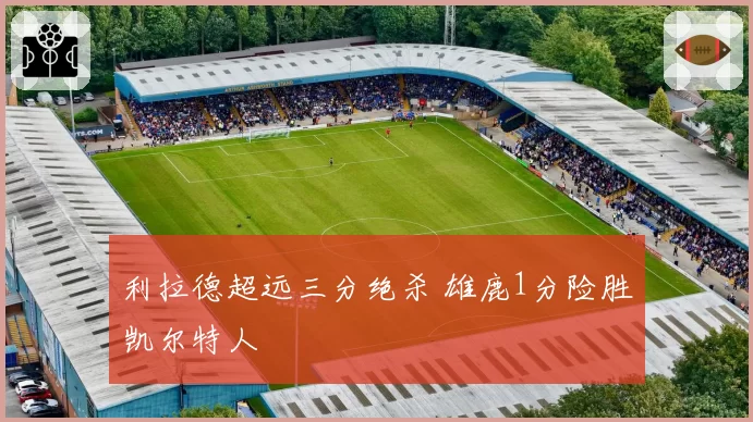 利拉德超远三分绝杀 雄鹿1分险胜凯尔特人