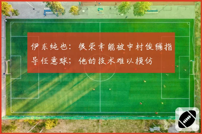伊东纯也：很荣幸能被中村俊辅指导任意球；他的技术难以模仿