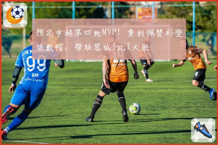 预定中超第四轮MVP！费利佩替补登场戴帽，帮助蓉城5比1大胜